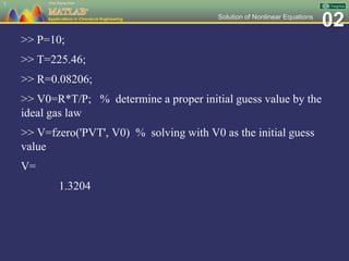 02Solution of Nonlinear Equations
>> P=10;
>> T=225.46;
>> R=0.08206;
>> V0=R*T/P; % determine a proper initial guess value by the
ideal gas law
>> V=fzero('PVT', V0) % solving with V0 as the initial guess
value
V=
1.3204
7
 