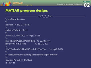 02Solution of Nonlinear Equations
MATLAB program design:
─────────────── ex2_2_3.m ───────────────
% nonlinear function
%
function f = ex2_2_4f(Tm)
%
global h Ta M k L Tp H
%
Ps= ex2_2_4Ps(Tm); % eq.(2.2-12)
%
Hm=18.02*Ps/(28.97*(760-Ps)); % eq.(2.2-17)
rm=597.65-0.575*Tm; % eq.(2.2-13)
%
f=h*(Ta-Tm)-M*(Hm-H)*rm-k/L*(Tm-Tp); % eq.(2.2-15)
%
% subroutine for calculating the saturated vapor pressure
%
function Ps=ex2_2_4Ps(Tm)
if Tm < 55
71
 