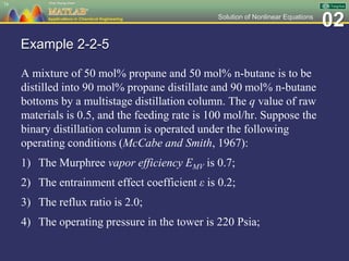 02Solution of Nonlinear Equations
Example 2-2-5
A mixture of 50 mol% propane and 50 mol% n-butane is to be
distilled into 90 mol% propane distillate and 90 mol% n-butane
bottoms by a multistage distillation column. The q value of raw
materials is 0.5, and the feeding rate is 100 mol/hr. Suppose the
binary distillation column is operated under the following
operating conditions (McCabe and Smith, 1967):
1) The Murphree vapor efficiency EMV is 0.7;
2) The entrainment effect coefficient ε is 0.2;
3) The reflux ratio is 2.0;
4) The operating pressure in the tower is 220 Psia;
74
 