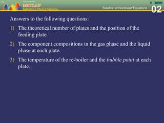 02Solution of Nonlinear Equations
Answers to the following questions:
1) The theoretical number of plates and the position of the
feeding plate.
2) The component compositions in the gas phase and the liquid
phase at each plate.
3) The temperature of the re-boiler and the bubble point at each
plate.
76
 