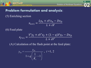 02Solution of Nonlinear Equations
Problem formulation and analysis:
(5) Enriching section
𝑥 𝑛+1 =
𝐿𝑦𝑛 + 𝜀𝑉𝑥 𝑛 − 𝐷𝑥 𝐷
𝐿 + 𝜀𝑉
(6) Feed plate
𝑥𝑓+1 =
𝑉′𝑦𝑓 + 𝜀𝑉′𝑥𝑓 + 1 − 𝑞 𝐹𝑦 𝐹 − 𝐷𝑥 𝐷
𝐿 + 𝜀𝑉′
(A) Calculation of the flash point at the feed plate:
82
, i =1, 2
 