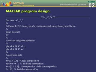 02Solution of Nonlinear Equations
MATLAB program design:
─────────────── ex2_2_5.m ───────────────
function ex2_2_5
%
% Example 2-2-5 analysis of a continuous multi-stage binary distillation
%
clear; close all
clc
%
% declare the global variables
%
global A B C zf q
global A B C xc
%
% operation data
%
zf=[0.5 0.5]; % feed composition
xd=[0.9 0.1]; % distillate composition
xw=[0.1 0.9]; % composition of the bottom product
F=100; % feed flow rate (mol/h)
85
 