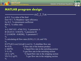 02Solution of Nonlinear Equations
MATLAB program design:
─────────────── ex2_2_5.m ───────────────
q=0.5; % q value of the feed
Emv=0.7; % Murphree vapor efficiency
Ee=0.2; % entrainment coefficient
RD=2; % reflux ratio
%
A=[-3987.933 -4760.751]; % parameter A
B=[8.63131 8.50187]; % parameter B
C=[-0.00290 -0.00206]; % parameter C
%
% calculating all flow rates (D,W,L,V, LS, and VS)
%
D=F*(zf(1)-xw(1))/(xd(1)-xw(1)) ; % distillate flow rate
W=F-D; % flow rate of the bottom product
L=RD*D; % liquid flow rate in the enriching section
V=L+D; % gas flow rate in the enriching section
LS=L+q*F; % liquid flow rate in the stripping section
VS=V-(1-q)*F; % gas flow rate in the stripping section
%
86
 