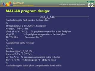 02Solution of Nonlinear Equations
MATLAB program design:
─────────────── ex2_2_5.m ───────────────
% calculating the flash point at the feed plate
%
Tf=fzero(@ex2_2_5f1,620); % flash point
K=exp(A/Tf+B+C*Tf);
yf=zf./(1 +q*(1./K-1)); % gas phase composition at the feed plate
xf=yf./K; % liquid phase composition at the feed plate
Tf=Tf-459.6; % converted to ℉
%
% equilibrium in the re-boiler
%
xc=xw;
Tw=fzero(@ex2_2_5f2,620);
Kw=exp(A/Tw+B+C*Tw);
yw=Kw.*xw; % gas phase composition in the re-boiler
Tw=Tw-459.6; % bubble point (℉) of the re-boiler
%
% calculating the liquid phase composition in the re-boiler
87
 