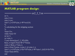 02Solution of Nonlinear Equations
MATLAB program design:
─────────────── ex2_2_5.m ───────────────
m=1;
x(m,:)=xw;
y(m,:)=yw;
x(m+1,:)=(VS*y(m,:)+W*xw)/LS;
%
% calculating for the stripping section
%
T(m)=Tw;
while T(m)>Tf
m=m+1;
xc=x(m,:);
T (m)=fzero(@ex2_2_5f2,620);
K(m,:)=exp(A/T(m)+B+C*T(m));
ys(m,:)=K(m,:).*x(m,:);
y(m,:)=Emv*(ys(m,:)-y(m-1,:))+y(m-1,:);
x(m+1,:)=(VS*y(m,:)+Ee*VS*x(m,:)+W*x(m-1,:))/(LS+Ee*VS);
T(m)=T(m)-459.6;
end
88
 