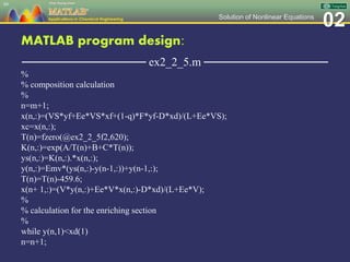02Solution of Nonlinear Equations
MATLAB program design:
─────────────── ex2_2_5.m ───────────────
%
% composition calculation
%
n=m+1;
x(n,:)=(VS*yf+Ee*VS*xf+(1-q)*F*yf-D*xd)/(L+Ee*VS);
xc=x(n,:);
T(n)=fzero(@ex2_2_5f2,620);
K(n,:)=exp(A/T(n)+B+C*T(n));
ys(n,:)=K(n,:).*x(n,:);
y(n,:)=Emv*(ys(n,:)-y(n-1,:))+y(n-1,:);
T(n)=T(n)-459.6;
x(n+ 1,:)=(V*y(n,:)+Ee*V*x(n,:)-D*xd)/(L+Ee*V);
%
% calculation for the enriching section
%
while y(n,1)<xd(1)
n=n+1;
89
 