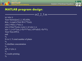 02Solution of Nonlinear Equations
MATLAB program design:
─────────────── ex2_2_5.m ───────────────
xc=x(n,:);
T(n)=fzero(@ex2_2_5f2,620);
K(n,: )=exp(A/T(n)+B+C*T(n));
ys(n,:)=K(n,:).*x(n,:);
y(n,:)=Emv*(ys(n,:)-y(n-1,:))+y(n-1,:);
x(n+ 1,:)=(V*y(n,:)+Ee*V*x(n,:)-D*xd)/(L+Ee*V);
T(n)=T(n)-459.6;
end
%
N=n+1; % total number of plates
%
% distillate concentration
%
x(N,:)=y(n,:);
%
% results printing
%
90
 