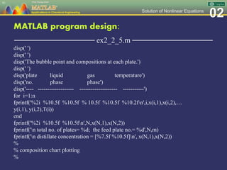 02Solution of Nonlinear Equations
MATLAB program design:
─────────────── ex2_2_5.m ───────────────
disp(' ')
disp(' ')
disp('The bubble point and compositions at each plate.')
disp(' ')
disp('plate liquid gas temperature')
disp('no. phase phase')
disp('---- ------------------- -------------------- -----------')
for i=1:n
fprintf('%2i %10.5f %10.5f % 10.5f %10.5f %10.2fn',i,x(i,1),x(i,2),…
y(i,1), y(i,2),T(i))
end
fprintf('%2i %10.5f %10.5fn',N,x(N,1),x(N,2))
fprintf('n total no. of plates= %d; the feed plate no.= %d',N,m)
fprintf('n distillate concentration = [%7.5f %10.5f]n', x(N,1),x(N,2))
%
% composition chart plotting
%
91
 