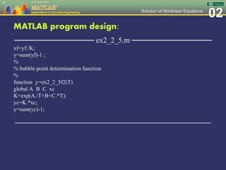 02Solution of Nonlinear Equations
MATLAB program design:
─────────────── ex2_2_5.m ───────────────
xf=yf./K;
y=sum(yf)-1 ;
%
% bubble point determination function
%
function y=ex2_2_5f2(T)
global A B C xc
K=exp(A./T+B+C.*T);
yc=K.*xc;
y=sum(yc)-1;
─────────────────────────────────────────────────
93
 