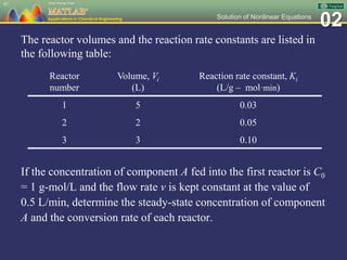 02Solution of Nonlinear Equations
The reactor volumes and the reaction rate constants are listed in
the following table:
If the concentration of component A fed into the first reactor is C0
= 1 g-mol/L and the flow rate v is kept constant at the value of
0.5 L/min, determine the steady-state concentration of component
A and the conversion rate of each reactor.
97
Reactor
number
Volume, Vi
(L)
Reaction rate constant, Ki
(L/g – mol·min)
1 5 0.03
2 2 0.05
3 3 0.10
 