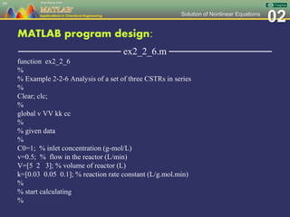 02Solution of Nonlinear Equations
MATLAB program design:
─────────────── ex2_2_6.m ───────────────
function ex2_2_6
%
% Example 2-2-6 Analysis of a set of three CSTRs in series
%
Clear; clc;
%
global v VV kk cc
%
% given data
%
C0=1; % inlet concentration (g-mol/L)
v=0.5; % flow in the reactor (L/min)
V=[5 2 3]; % volume of reactor (L)
k=[0.03 0.05 0.1]; % reaction rate constant (L/g.mol.min)
%
% start calculating
%
99
 