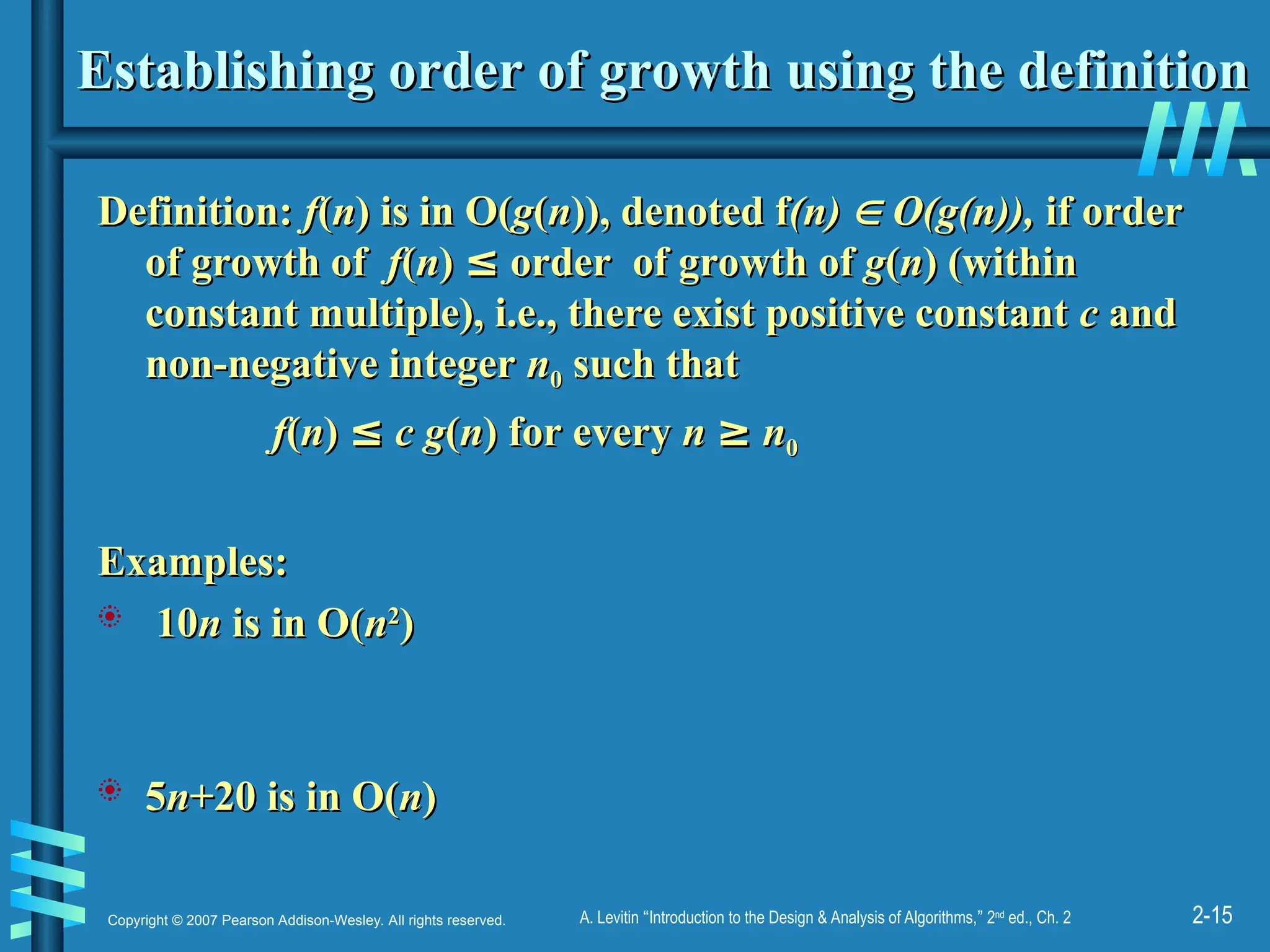 2-15
Copyright © 2007 Pearson Addison-Wesley. All rights reserved. A. Levitin “Introduction to the Design & Analysis of Algorithms,” 2nd
ed., Ch. 2
Establishing order of growth using the definition
Establishing order of growth using the definition
Definition:
Definition: f
f(
(n
n) is in O(
) is in O(g
g(
(n
n)), denoted f
)), denoted f(n)
(n) 
 O(g(n)),
O(g(n)), if order
if order
of growth of
of growth of f
f(
(n
n)
) ≤
≤ order of growth of
order of growth of g
g(
(n
n) (within
) (within
constant multiple), i.e., there exist positive constant
constant multiple), i.e., there exist positive constant c
c and
and
non-negative integer
non-negative integer n
n0
0 such that
such that
f
f(
(n
n)
) ≤
≤ c g
c g(
(n
n) for every
) for every n
n ≥
≥ n
n0
0
Examples:
Examples:
 10
10n
n is in O(
is in O(n
n2
2
)
)
 5
5n
n+20 is in O(
+20 is in O(n
n)
)
 