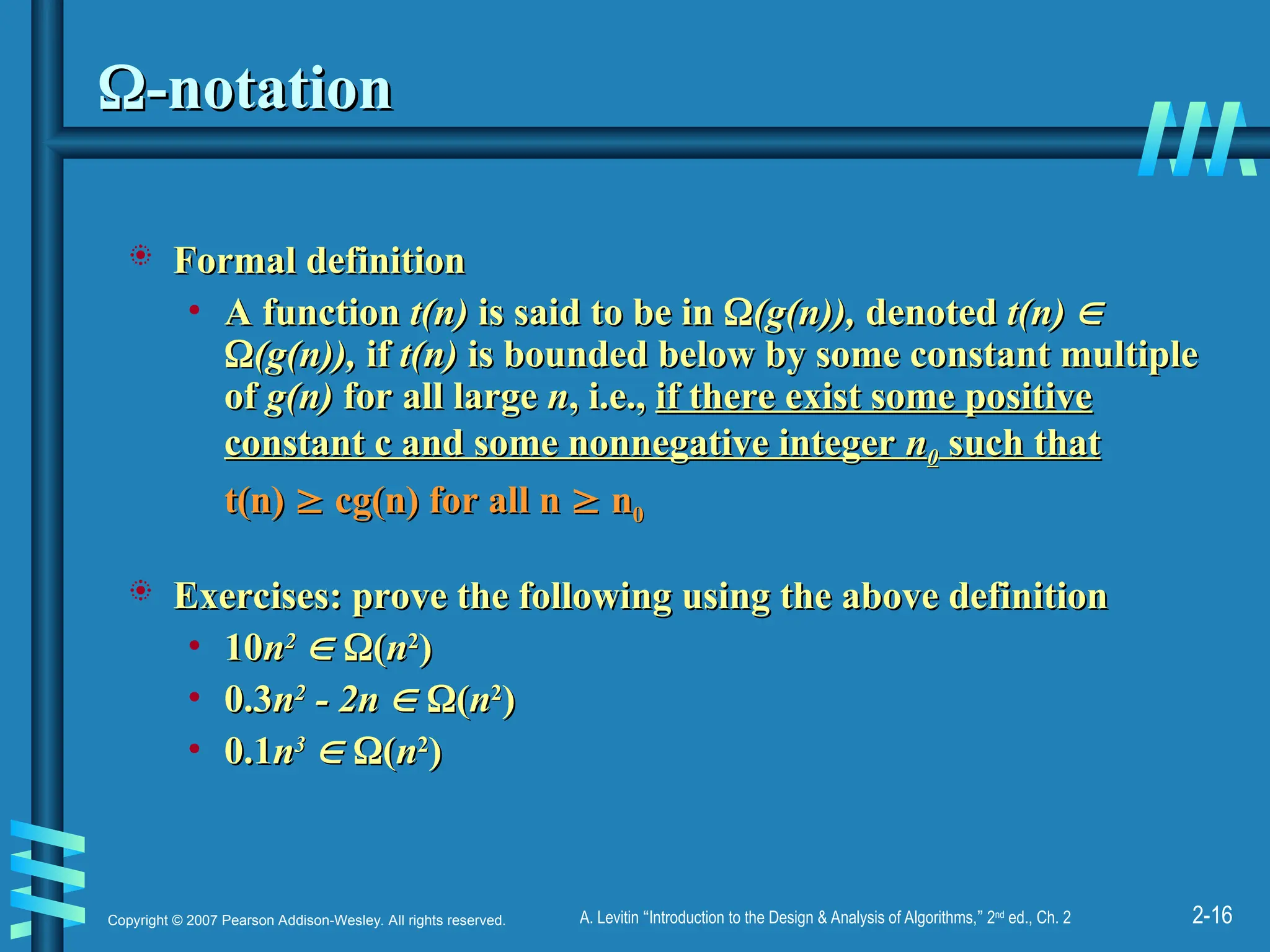 2-16
Copyright © 2007 Pearson Addison-Wesley. All rights reserved. A. Levitin “Introduction to the Design & Analysis of Algorithms,” 2nd
ed., Ch. 2

-notation
-notation
 Formal definition
Formal definition
• A function
A function t(n)
t(n) is said to be in
is said to be in 
(g(n)),
(g(n)), denoted
denoted t(n)
t(n) 


(g(n)),
(g(n)), if
if t(n)
t(n) is bounded below by some constant multiple
is bounded below by some constant multiple
of
of g(n)
g(n) for all large
for all large n
n, i.e.,
, i.e., if there exist some positive
if there exist some positive
constant c and some nonnegative integer
constant c and some nonnegative integer n
n0
0 such that
such that
t(n)
t(n) 
 cg(n) for all n
cg(n) for all n 
 n
n0
0
 Exercises:
Exercises: prove the following using the above definition
prove the following using the above definition
• 10
10n
n2
2

 
(
(n
n2
2
)
)
• 0.3
0.3n
n2
2
- 2n
- 2n 
 
(
(n
n2
2
)
)
• 0.1
0.1n
n3
3

 
(
(n
n2
2
)
)
 