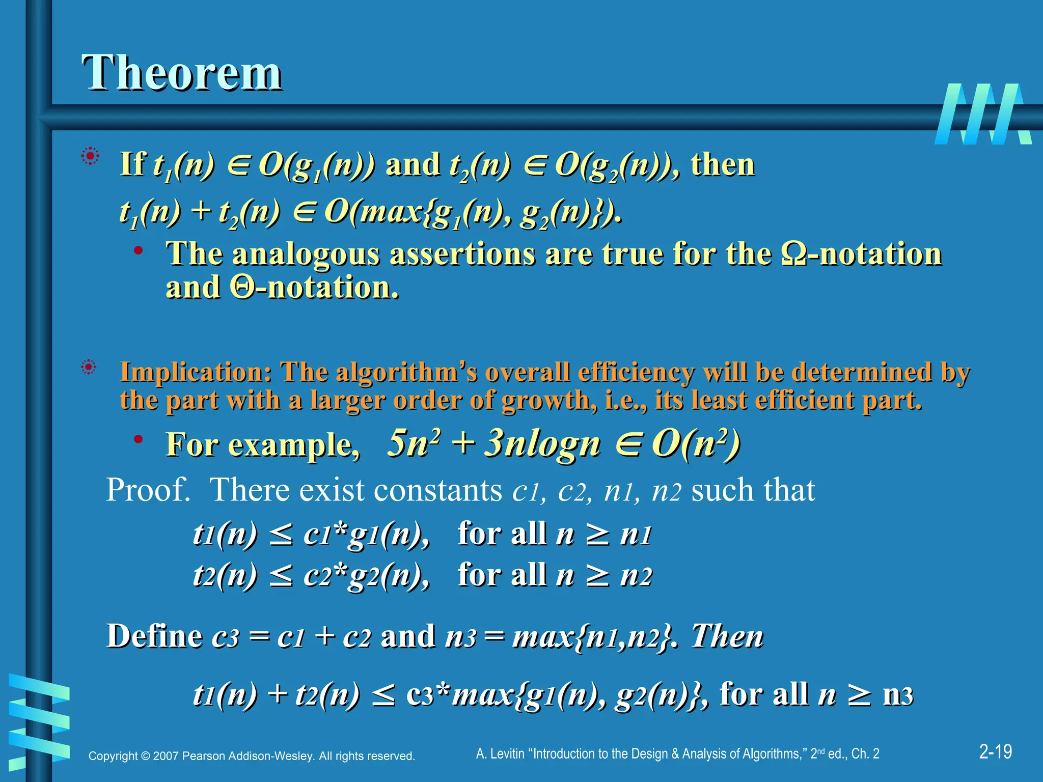 2-19
Copyright © 2007 Pearson Addison-Wesley. All rights reserved. A. Levitin “Introduction to the Design & Analysis of Algorithms,” 2nd
ed., Ch. 2
Theorem
Theorem
 If
If t
t1
1(n)
(n) 
 O(g
O(g1
1(n))
(n)) and
and t
t2
2(n)
(n) 
 O(g
O(g2
2(n)),
(n)), then
then
t
t1
1(n) + t
(n) + t2
2(n)
(n) 
 O(max{g
O(max{g1
1(n), g
(n), g2
2(n)}).
(n)}).
• The analogous assertions are true for the
The analogous assertions are true for the 
-notation
-notation
and
and 
-notation.
-notation.
 Implication: The algorithm
Implication: The algorithm’
’s overall efficiency will be determined by
s overall efficiency will be determined by
the part with a larger order of growth, i.e., its least efficient part.
the part with a larger order of growth, i.e., its least efficient part.
• For example,
For example, 5n
5n2
2
+ 3nlogn
+ 3nlogn 
 O(n
O(n2
2
)
)
Proof. There exist constants c1, c2, n1, n2 such that
t
t1
1(n)
(n) 
 c
c1
1*
*g
g1
1(n),
(n), for all
for all n
n 
 n
n1
1
t
t2
2(n)
(n) 
 c
c2
2*
*g
g2
2(n),
(n), for all
for all n
n 
 n
n2
2
Define
Define c
c3
3 = c
= c1
1 + c
+ c2
2 and
and n
n3
3 = max{n
= max{n1
1,n
,n2
2}. Then
}. Then
t
t1
1(n) + t
(n) + t2
2(n)
(n) 
 c
c3
3*
*max{g
max{g1
1(n), g
(n), g2
2(n)},
(n)}, for all
for all n
n 
 n
n3
3
 
