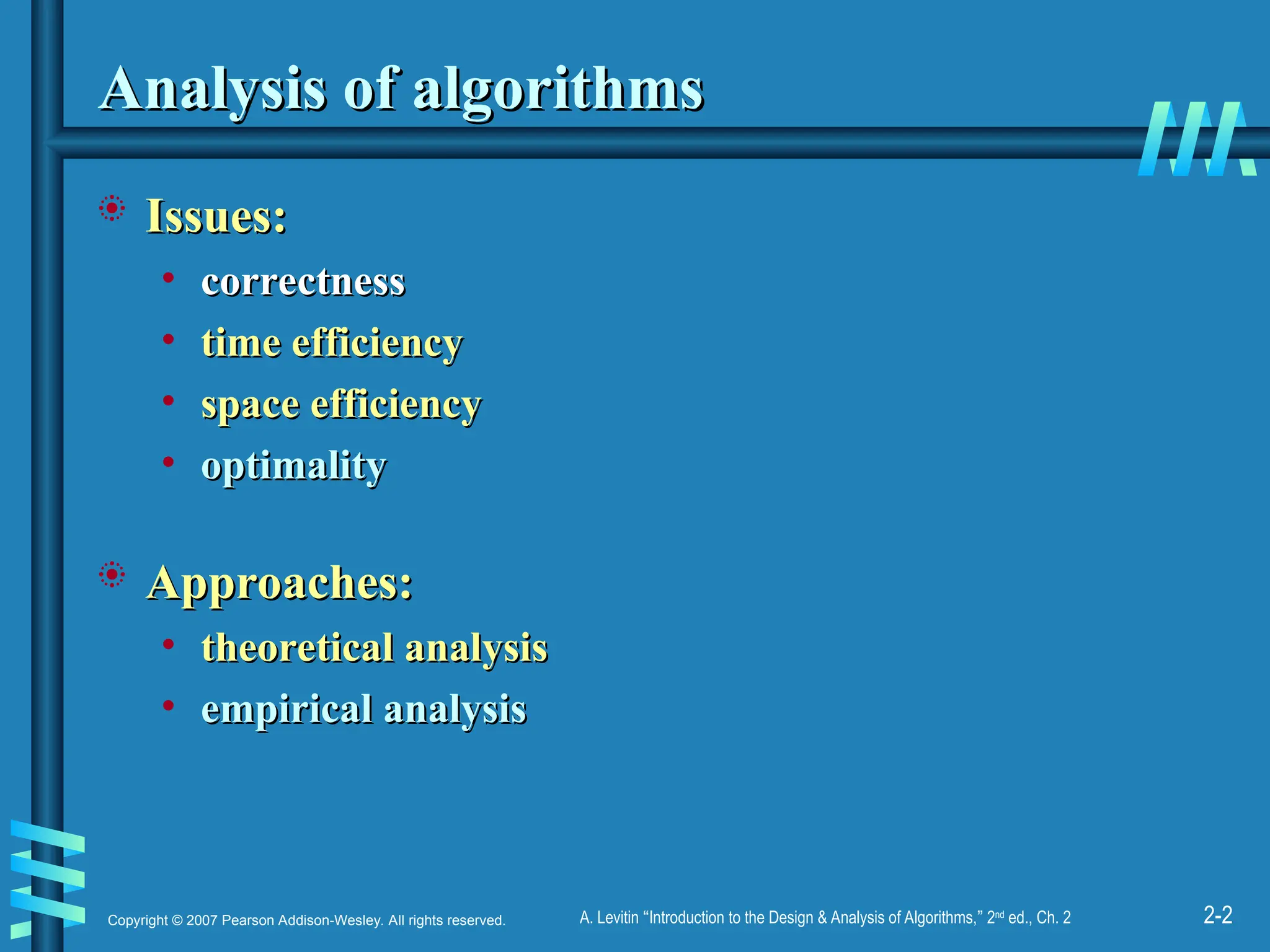 2-2
Copyright © 2007 Pearson Addison-Wesley. All rights reserved. A. Levitin “Introduction to the Design & Analysis of Algorithms,” 2nd
ed., Ch. 2
Analysis of algorithms
Analysis of algorithms
 Issues:
Issues:
• correctness
correctness
• time efficiency
time efficiency
• space efficiency
space efficiency
• optimality
optimality
 Approaches:
Approaches:
• theoretical analysis
theoretical analysis
• empirical analysis
empirical analysis
 