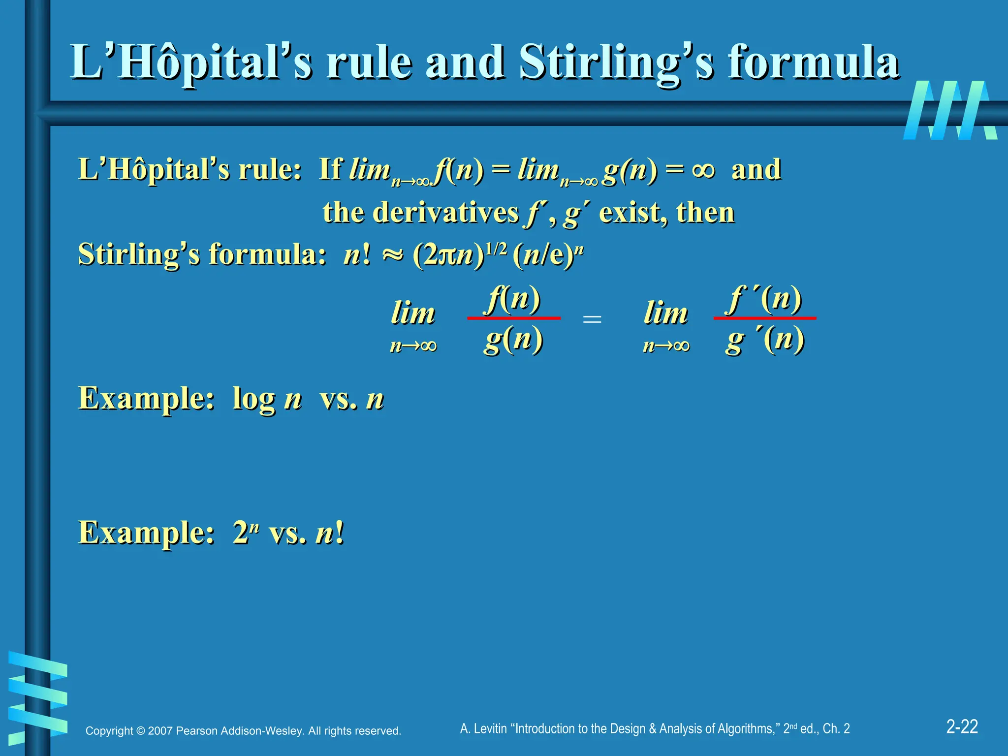 2-22
Copyright © 2007 Pearson Addison-Wesley. All rights reserved. A. Levitin “Introduction to the Design & Analysis of Algorithms,” 2nd
ed., Ch. 2
L
L’
’Hôpital
Hôpital’
’s rule and Stirling
s rule and Stirling’
’s formula
s formula
L
L’
’Hôpital
Hôpital’
’s rule: If
s rule: If lim
limn
n
 f
f(
(n
n) =
) = lim
limn
n
 g(n
g(n) =
) = 
 and
and
the derivatives
the derivatives f
f´,
´, g
g´ exist, then
´ exist, then
Stirling
Stirling’
’s formula:
s formula: n
n!
! 
 (2
(2
n
n)
)1/2
1/2
(
(n
n/e)
/e)n
n
f
f(
(n
n)
)
g
g(
(n
n)
)
lim
lim
n
n

=
f
f ´(
´(n
n)
)
g
g ´(
´(n
n)
)
lim
lim
n
n

Example: log
Example: log n
n vs.
vs. n
n
Example: 2
Example: 2n
n
vs.
vs. n
n!
!
 
