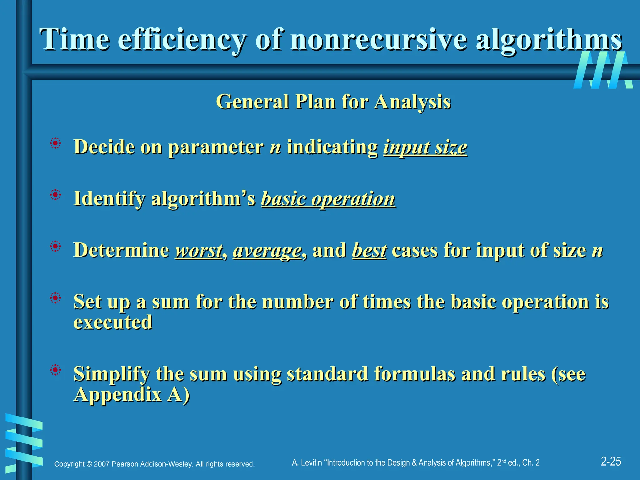 2-25
Copyright © 2007 Pearson Addison-Wesley. All rights reserved. A. Levitin “Introduction to the Design & Analysis of Algorithms,” 2nd
ed., Ch. 2
Time efficiency of nonrecursive algorithms
Time efficiency of nonrecursive algorithms
General Plan for Analysis
General Plan for Analysis
 Decide on parameter
Decide on parameter n
n indicating
indicating input size
input size
 Identify algorithm
Identify algorithm’
’s
s basic operation
basic operation
 Determine
Determine worst
worst,
, average
average, and
, and best
best cases for input of size
cases for input of size n
n
 Set up a sum for the number of times the basic operation is
Set up a sum for the number of times the basic operation is
executed
executed
 Simplify the sum using standard formulas and rules (see
Simplify the sum using standard formulas and rules (see
Appendix A)
Appendix A)
 