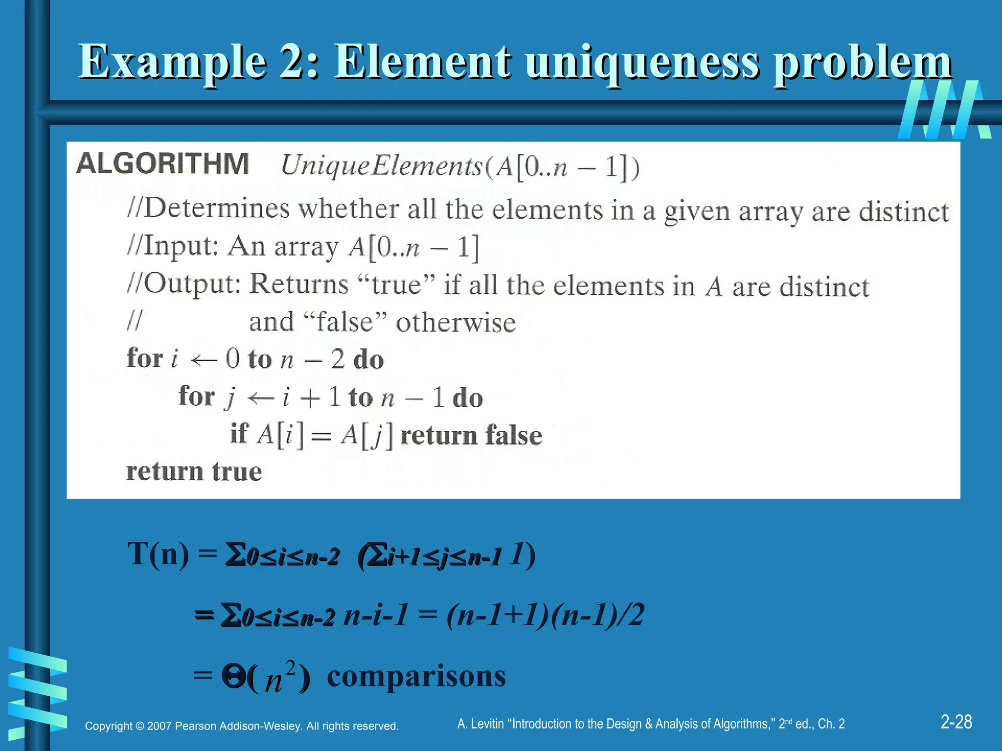 2-28
Copyright © 2007 Pearson Addison-Wesley. All rights reserved. A. Levitin “Introduction to the Design & Analysis of Algorithms,” 2nd
ed., Ch. 2
Example 2: Element uniqueness problem
Example 2: Element uniqueness problem
T(n) = 
0
0
i
i
n-2
n-2 (
(
i+1
i+1
j
j
n-1
n-1 1)
=
= 
0
0
i
i
n-2
n-2 n-i-1 = (n-1+1)(n-1)/2
= 
( )
( ) comparisons
2
n
 