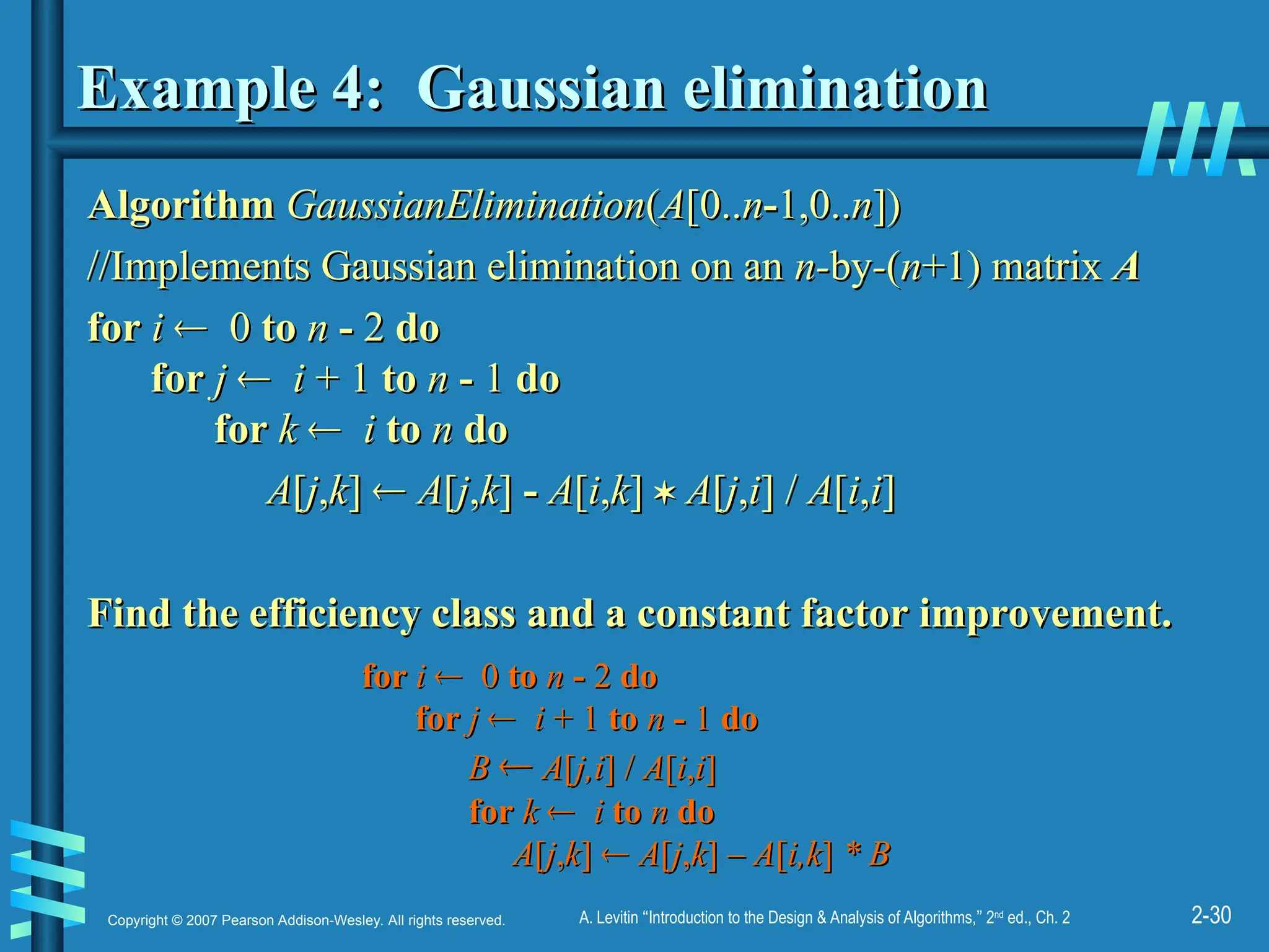 2-30
Copyright © 2007 Pearson Addison-Wesley. All rights reserved. A. Levitin “Introduction to the Design & Analysis of Algorithms,” 2nd
ed., Ch. 2
Example 4: Gaussian elimination
Example 4: Gaussian elimination
Algorithm
Algorithm GaussianElimination
GaussianElimination(
(A
A[0..
[0..n
n-
-1,0..
1,0..n
n])
])
//Implements Gaussian elimination on an
//Implements Gaussian elimination on an n-
n-by
by-
-(
(n
n+1) matrix
+1) matrix A
A
for
for i
i 
 0
0 to
to n
n -
- 2
2 do
do
for
for j
j 
 i
i + 1
+ 1 to
to n
n -
- 1
1 do
do
for
for k
k 
 i
i to
to n
n do
do
A
A[
[j
j,
,k
k]
] 
 A
A[
[j
j,
,k
k]
] -
- A
A[
[i
i,
,k
k]
] 
 A
A[
[j
j,
,i
i] /
] / A
A[
[i
i,
,i
i]
]
Find the efficiency class and a constant factor improvement.
Find the efficiency class and a constant factor improvement.
for
for i
i 
 0
0 to
to n
n -
- 2
2 do
do
for
for j
j 
 i
i + 1
+ 1 to
to n
n -
- 1
1 do
do
B
B 
 A
A[
[j,i
j,i] /
] / A
A[
[i
i,
,i
i]
]
for
for k
k 
 i
i to
to n
n do
do
A
A[
[j
j,
,k
k]
] 
 A
A[
[j
j,
,k
k]
] – A
– A[
[i,k
i,k]
] * B
* B
 