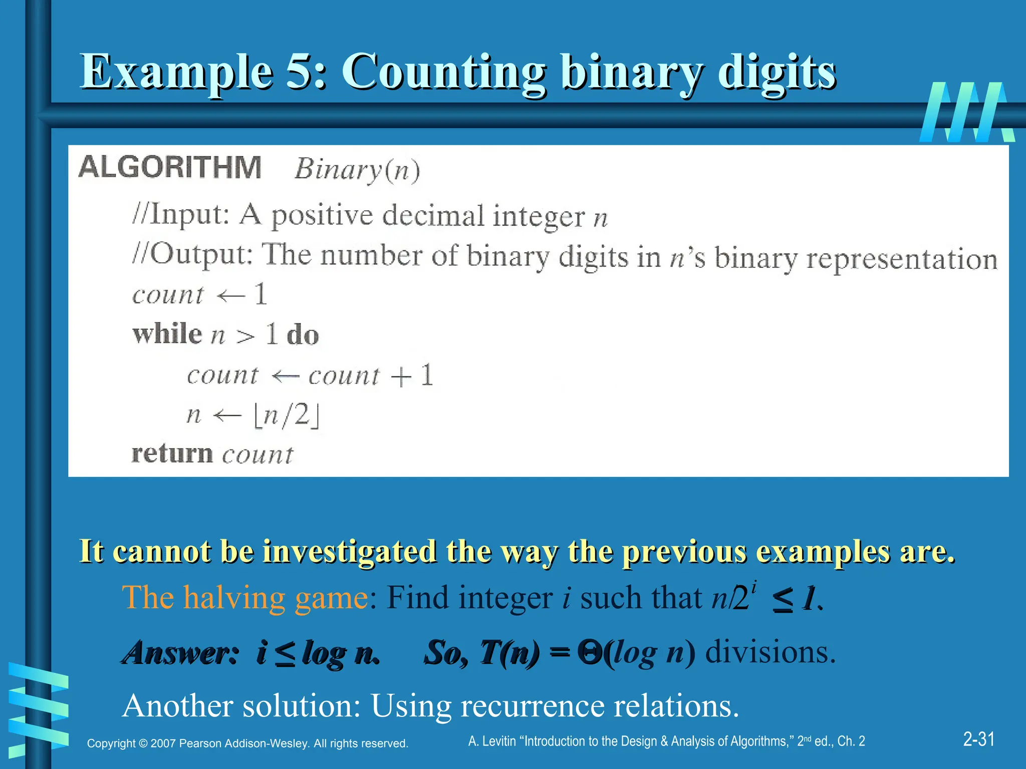 2-31
Copyright © 2007 Pearson Addison-Wesley. All rights reserved. A. Levitin “Introduction to the Design & Analysis of Algorithms,” 2nd
ed., Ch. 2
Example 5: Counting binary digits
Example 5: Counting binary digits
It cannot be investigated the way the previous examples are.
It cannot be investigated the way the previous examples are.
The halving game: Find integer i such that n/ ≤
≤ 1.
1.
Answer: i ≤ log n. So, T(n) =
Answer: i ≤ log n. So, T(n) = 
(
(log n) divisions.
Another solution: Using recurrence relations.
i
2
 