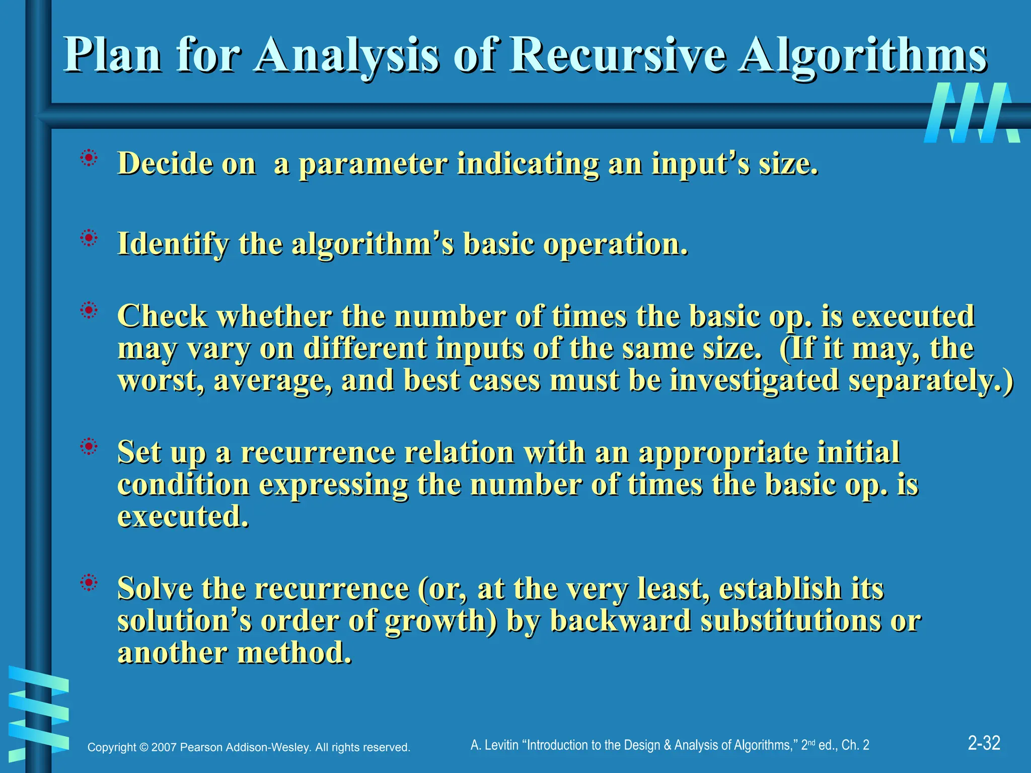2-32
Copyright © 2007 Pearson Addison-Wesley. All rights reserved. A. Levitin “Introduction to the Design & Analysis of Algorithms,” 2nd
ed., Ch. 2
Plan for Analysis of Recursive Algorithms
Plan for Analysis of Recursive Algorithms
 Decide on a parameter indicating an input
Decide on a parameter indicating an input’
’s size.
s size.
 Identify the algorithm
Identify the algorithm’
’s basic operation.
s basic operation.
 Check whether the number of times the basic op. is executed
Check whether the number of times the basic op. is executed
may vary on different inputs of the same size. (If it may, the
may vary on different inputs of the same size. (If it may, the
worst, average, and best cases must be investigated separately.)
worst, average, and best cases must be investigated separately.)
 Set up a recurrence relation with an appropriate initial
Set up a recurrence relation with an appropriate initial
condition expressing the number of times the basic op. is
condition expressing the number of times the basic op. is
executed.
executed.
 Solve the recurrence (or, at the very least, establish its
Solve the recurrence (or, at the very least, establish its
solution
solution’
’s order of growth) by backward substitutions or
s order of growth) by backward substitutions or
another method.
another method.
 
