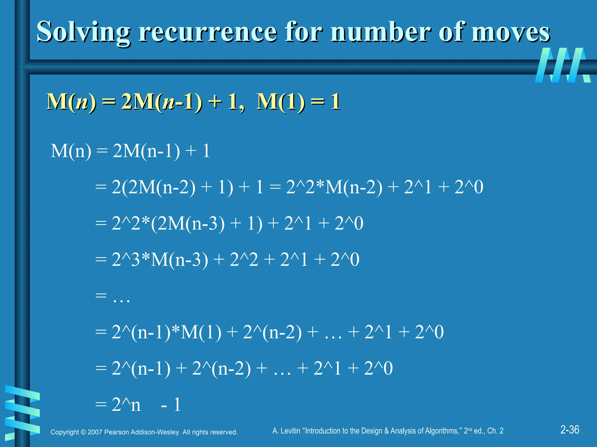 2-36
Copyright © 2007 Pearson Addison-Wesley. All rights reserved. A. Levitin “Introduction to the Design & Analysis of Algorithms,” 2nd
ed., Ch. 2
Solving recurrence for number of moves
Solving recurrence for number of moves
M(
M(n
n) = 2M(
) = 2M(n
n-1) + 1, M(1) = 1
-1) + 1, M(1) = 1
M(n) = 2M(n-1) + 1
= 2(2M(n-2) + 1) + 1 = 2^2*M(n-2) + 2^1 + 2^0
= 2^2*(2M(n-3) + 1) + 2^1 + 2^0
= 2^3*M(n-3) + 2^2 + 2^1 + 2^0
= …
= 2^(n-1)*M(1) + 2^(n-2) + … + 2^1 + 2^0
= 2^(n-1) + 2^(n-2) + … + 2^1 + 2^0
= 2^n - 1
 