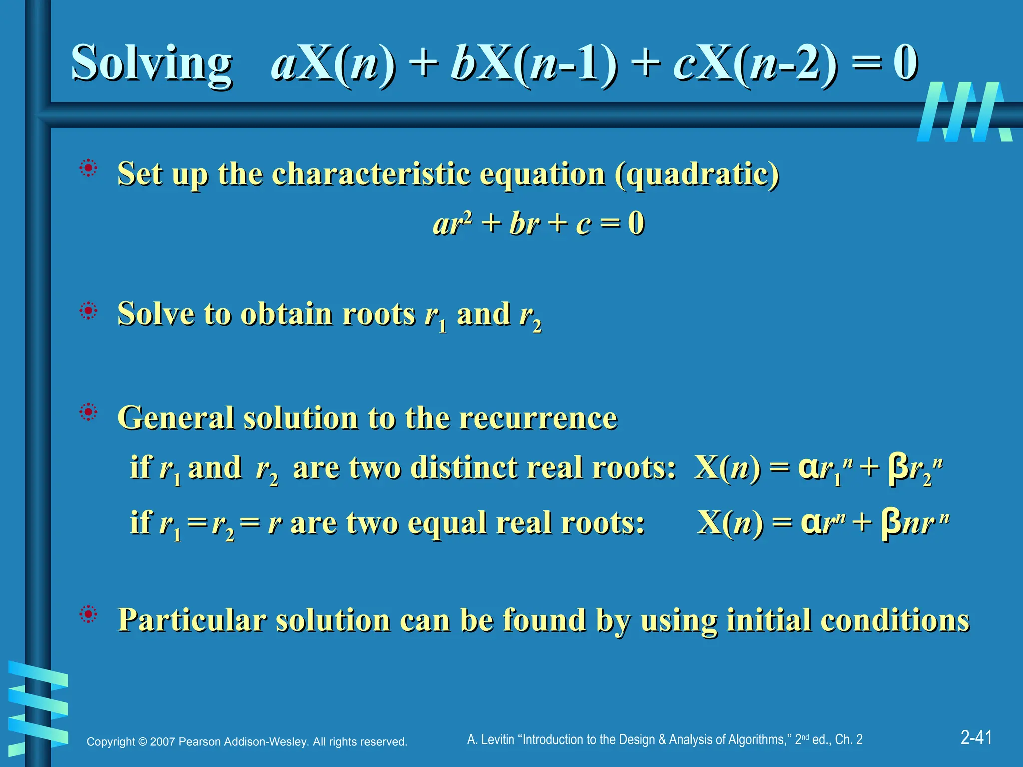 2-41
Copyright © 2007 Pearson Addison-Wesley. All rights reserved. A. Levitin “Introduction to the Design & Analysis of Algorithms,” 2nd
ed., Ch. 2
Solving
Solving a
aX(
X(n
n) +
) + b
bX(
X(n
n-1) +
-1) + c
cX(
X(n
n-2)
-2) =
= 0
0
 Set up the characteristic equation (quadratic)
Set up the characteristic equation (quadratic)
ar
ar2
2
+
+ br
br +
+ c
c =
= 0
0
 Solve to obtain roots
Solve to obtain roots r
r1
1 and
and r
r2
2
 General solution to the recurrence
General solution to the recurrence
if
if r
r1
1 and
and r
r2
2 are two distinct real roots: X(
are two distinct real roots: X(n
n) =
) = α
αr
r1
1
n
n
+
+ β
βr
r2
2
n
n
if
if r
r1
1 =
= r
r2
2 =
= r
r are two equal real roots: X(
are two equal real roots: X(n
n) =
) = α
αr
rn
n
+
+ β
βnr
nr n
n
 Particular solution can be found by using initial conditions
Particular solution can be found by using initial conditions
 