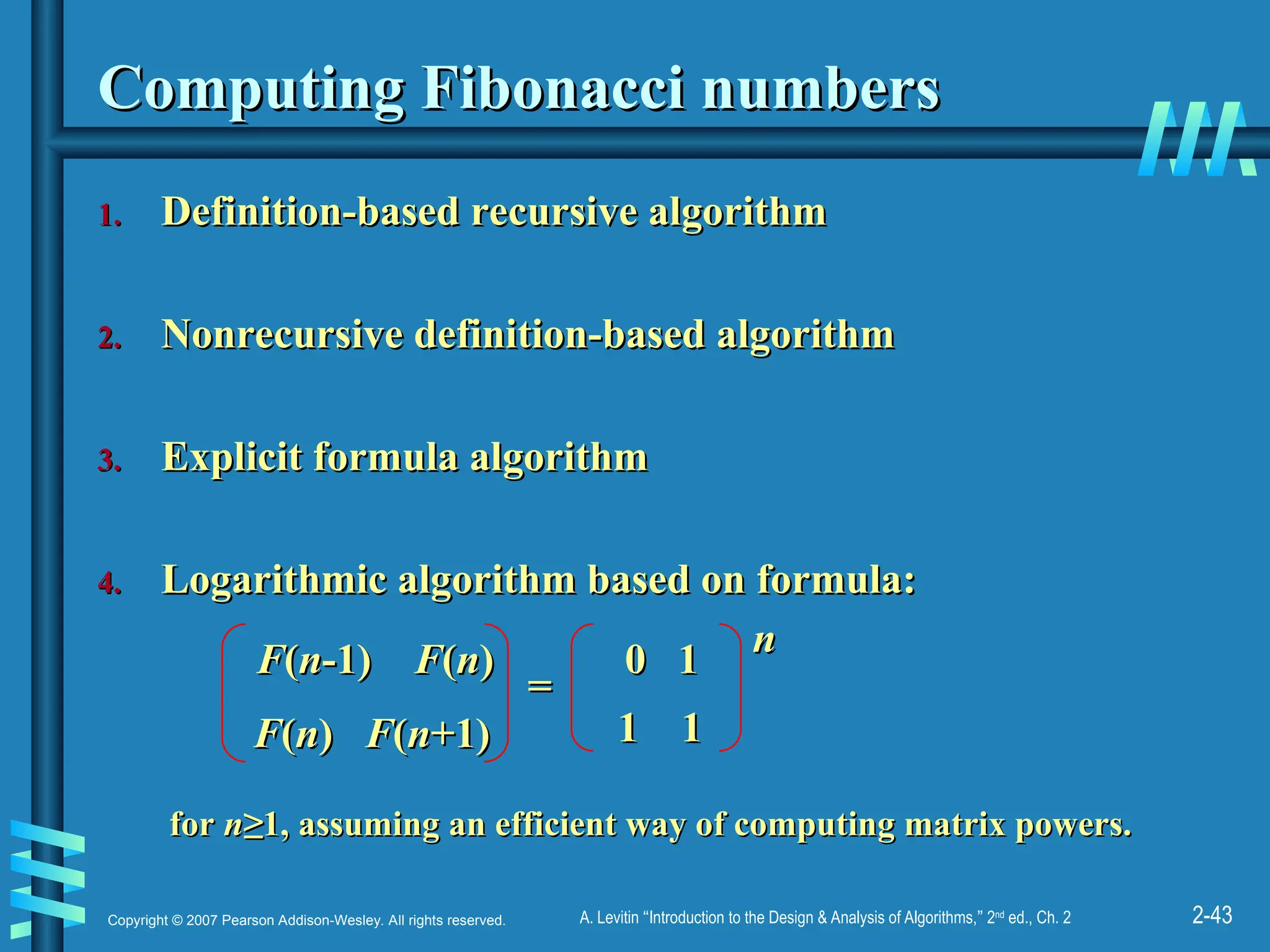 2-43
Copyright © 2007 Pearson Addison-Wesley. All rights reserved. A. Levitin “Introduction to the Design & Analysis of Algorithms,” 2nd
ed., Ch. 2
Computing Fibonacci numbers
Computing Fibonacci numbers
1.
1. Definition-based recursive algorithm
Definition-based recursive algorithm
2.
2. Nonrecursive definition-based algorithm
Nonrecursive definition-based algorithm
3.
3. Explicit formula algorithm
Explicit formula algorithm
4.
4. Logarithmic algorithm based on formula:
Logarithmic algorithm based on formula:
F
F(
(n
n-1)
-1) F
F(
(n
n)
)
F
F(
(n
n)
) F
F(
(n
n+1)
+1)
0 1
0 1
1 1
1 1
=
=
n
n
for
for n
n≥
≥1,
1, assuming an efficient way of computing matrix powers.
assuming an efficient way of computing matrix powers.
 