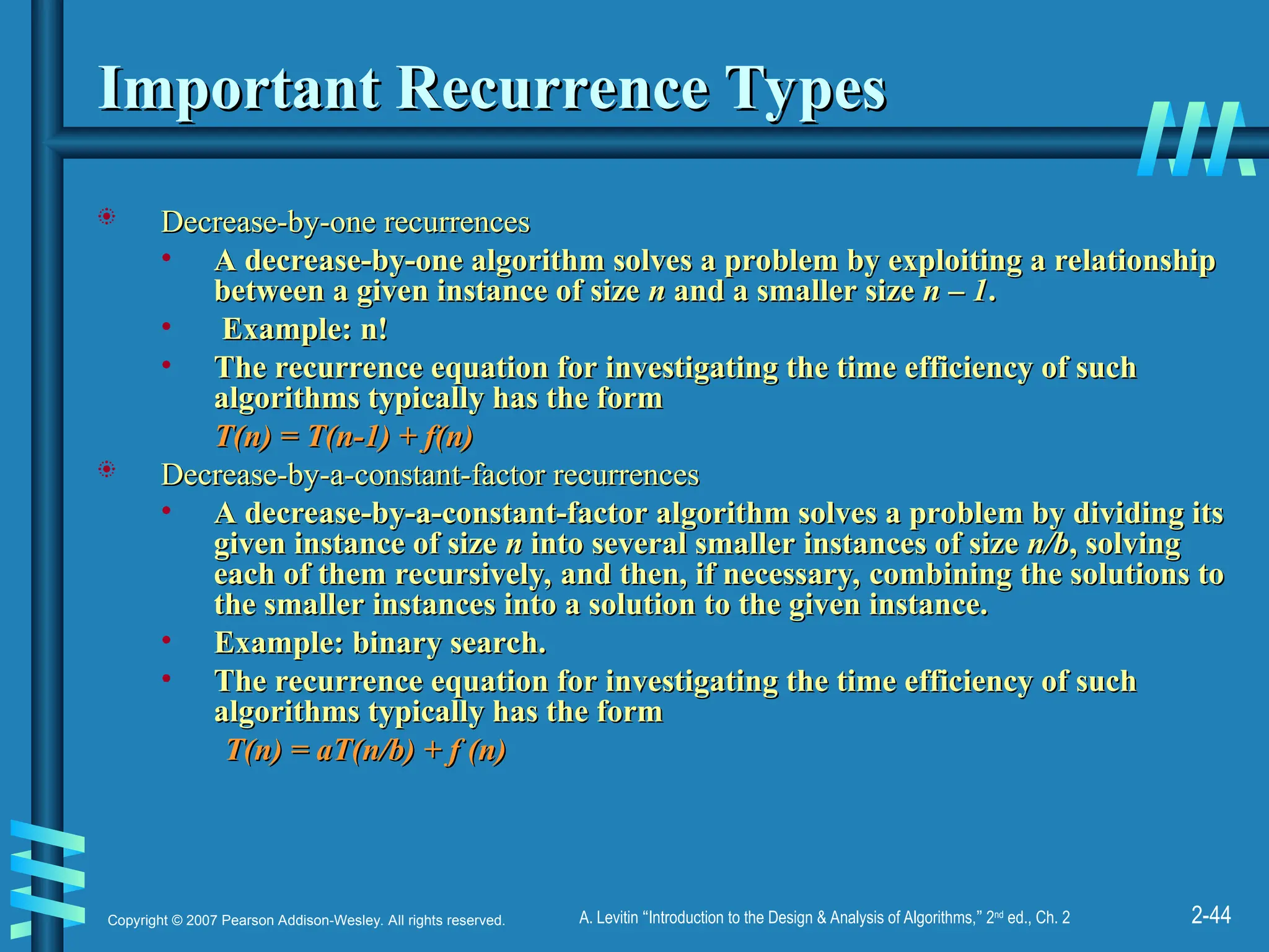 2-44
Copyright © 2007 Pearson Addison-Wesley. All rights reserved. A. Levitin “Introduction to the Design & Analysis of Algorithms,” 2nd
ed., Ch. 2
Important Recurrence Types
Important Recurrence Types
 Decrease-by-one recurrences
Decrease-by-one recurrences
• A decrease-by-one algorithm solves a problem by exploiting a relationship
A decrease-by-one algorithm solves a problem by exploiting a relationship
between a given instance of size
between a given instance of size n
n and a smaller size
and a smaller size n – 1
n – 1.
.
• Example:
Example: n!
n!
• The recurrence equation for investigating the time efficiency of such
The recurrence equation for investigating the time efficiency of such
algorithms typically has the form
algorithms typically has the form
T(n) = T(n-1) + f(n)
T(n) = T(n-1) + f(n)
 Decrease-by-a-constant-factor recurrences
Decrease-by-a-constant-factor recurrences
• A decrease-by-a-constant-factor algorithm solves a problem by dividing its
A decrease-by-a-constant-factor algorithm solves a problem by dividing its
given instance of size
given instance of size n
n into several smaller instances of size
into several smaller instances of size n/b
n/b, solving
, solving
each of them recursively, and then, if necessary, combining the solutions to
each of them recursively, and then, if necessary, combining the solutions to
the smaller instances into a solution to the given instance.
the smaller instances into a solution to the given instance.
• Example:
Example: binary search.
binary search.
• The recurrence equation for investigating the time efficiency of such
The recurrence equation for investigating the time efficiency of such
algorithms typically has the form
algorithms typically has the form
T(n) = aT(n/b) + f (n)
T(n) = aT(n/b) + f (n)
 