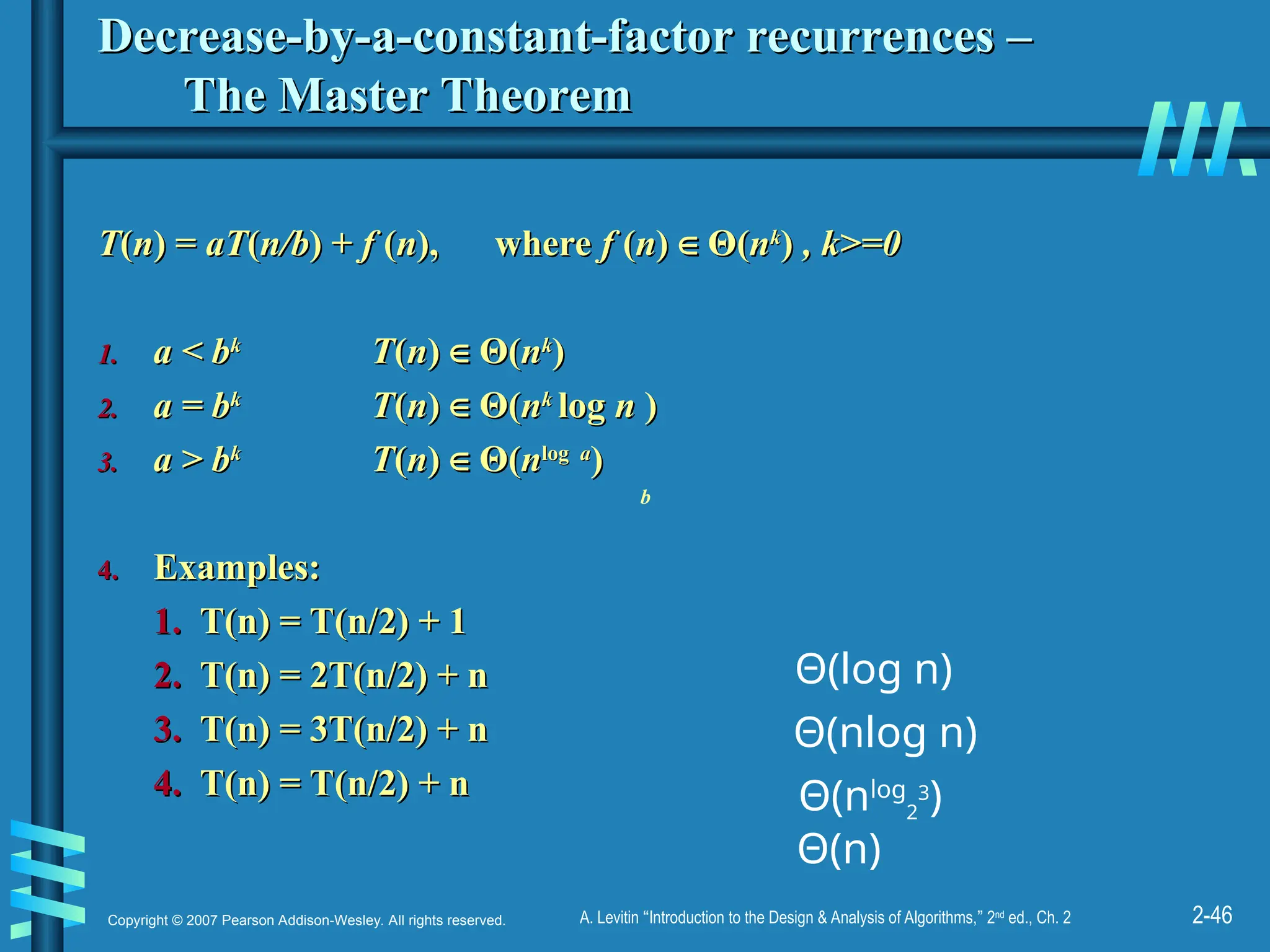 2-46
Copyright © 2007 Pearson Addison-Wesley. All rights reserved. A. Levitin “Introduction to the Design & Analysis of Algorithms,” 2nd
ed., Ch. 2
Decrease-by-a-constant-factor recurrences –
Decrease-by-a-constant-factor recurrences –
The Master Theorem
The Master Theorem
T
T(
(n
n) =
) = aT
aT(
(n/b
n/b) +
) + f
f (
(n
n),
), where
where f
f (
(n
n)
) ∈
∈ Θ
Θ(
(n
nk
k
)
) , k>=0
, k>=0
1.
1. a < b
a < bk
k
T
T(
(n
n)
) ∈
∈ Θ
Θ(
(n
nk
k
)
)
2.
2. a = b
a = bk
k
T
T(
(n
n)
) ∈
∈ Θ
Θ(
(n
nk
k
log
log n
n )
)
3.
3. a > b
a > bk
k
T
T(
(n
n)
) ∈
∈ Θ
Θ(
(n
nlog
log a
a
)
)
4.
4. Examples:
Examples:
1.
1. T(n) = T(n/2) + 1
T(n) = T(n/2) + 1
2.
2. T(n) = 2T(n/2) + n
T(n) = 2T(n/2) + n
3.
3. T(n) = 3T(n/2) + n
T(n) = 3T(n/2) + n
4.
4. T(n) = T(n/2) + n
T(n) = T(n/2) + n Θ(nlog
2
3
)
Θ(log n)
Θ(nlog n)
b
Θ(n)
 