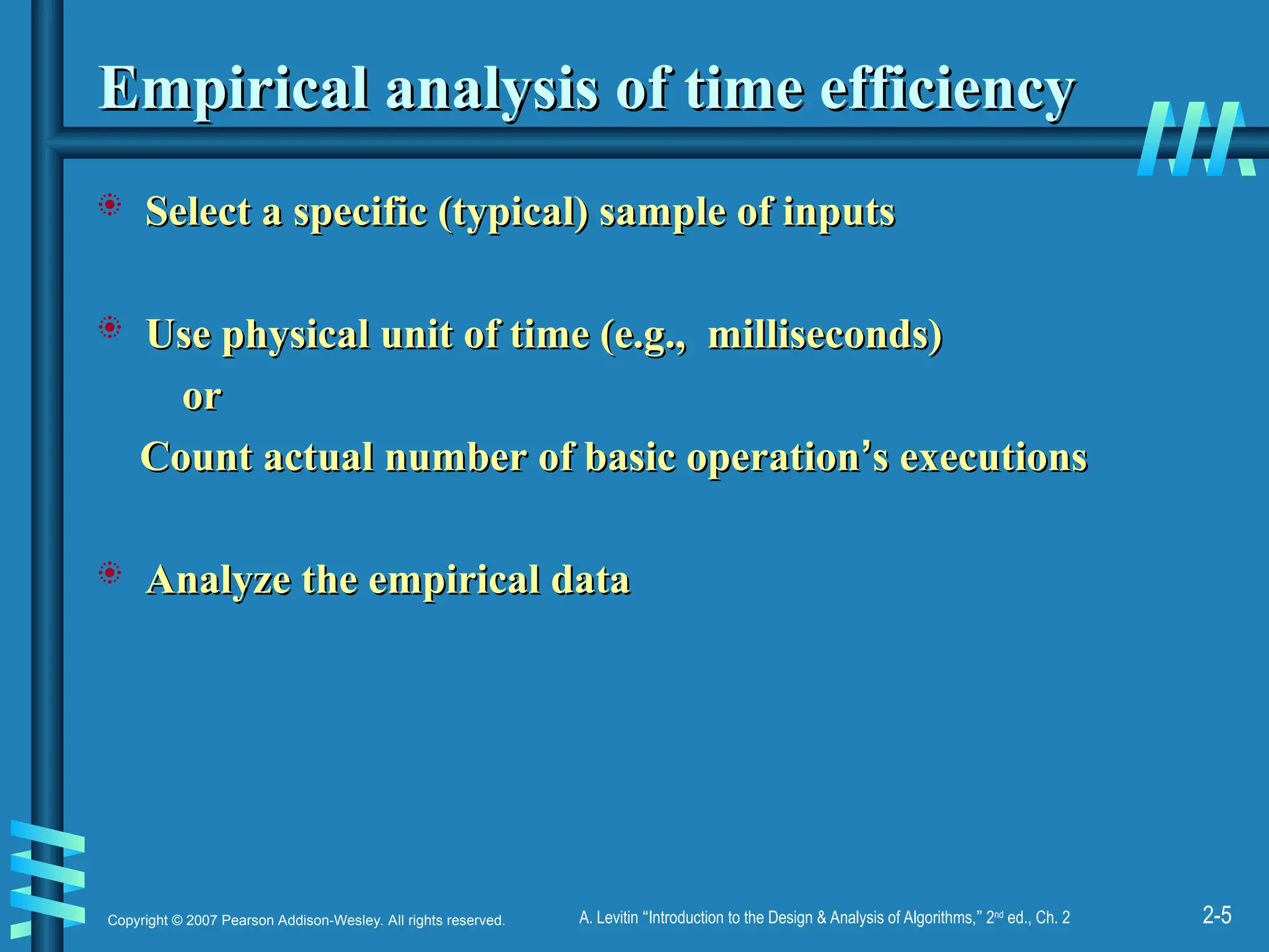 2-5
Copyright © 2007 Pearson Addison-Wesley. All rights reserved. A. Levitin “Introduction to the Design & Analysis of Algorithms,” 2nd
ed., Ch. 2
Empirical analysis of time efficiency
Empirical analysis of time efficiency
 Select a specific (typical) sample of inputs
Select a specific (typical) sample of inputs
 Use physical unit of time (e.g., milliseconds)
Use physical unit of time (e.g., milliseconds)
or
or
Count actual number of basic operation
Count actual number of basic operation’
’s executions
s executions
 Analyze the empirical data
Analyze the empirical data
 