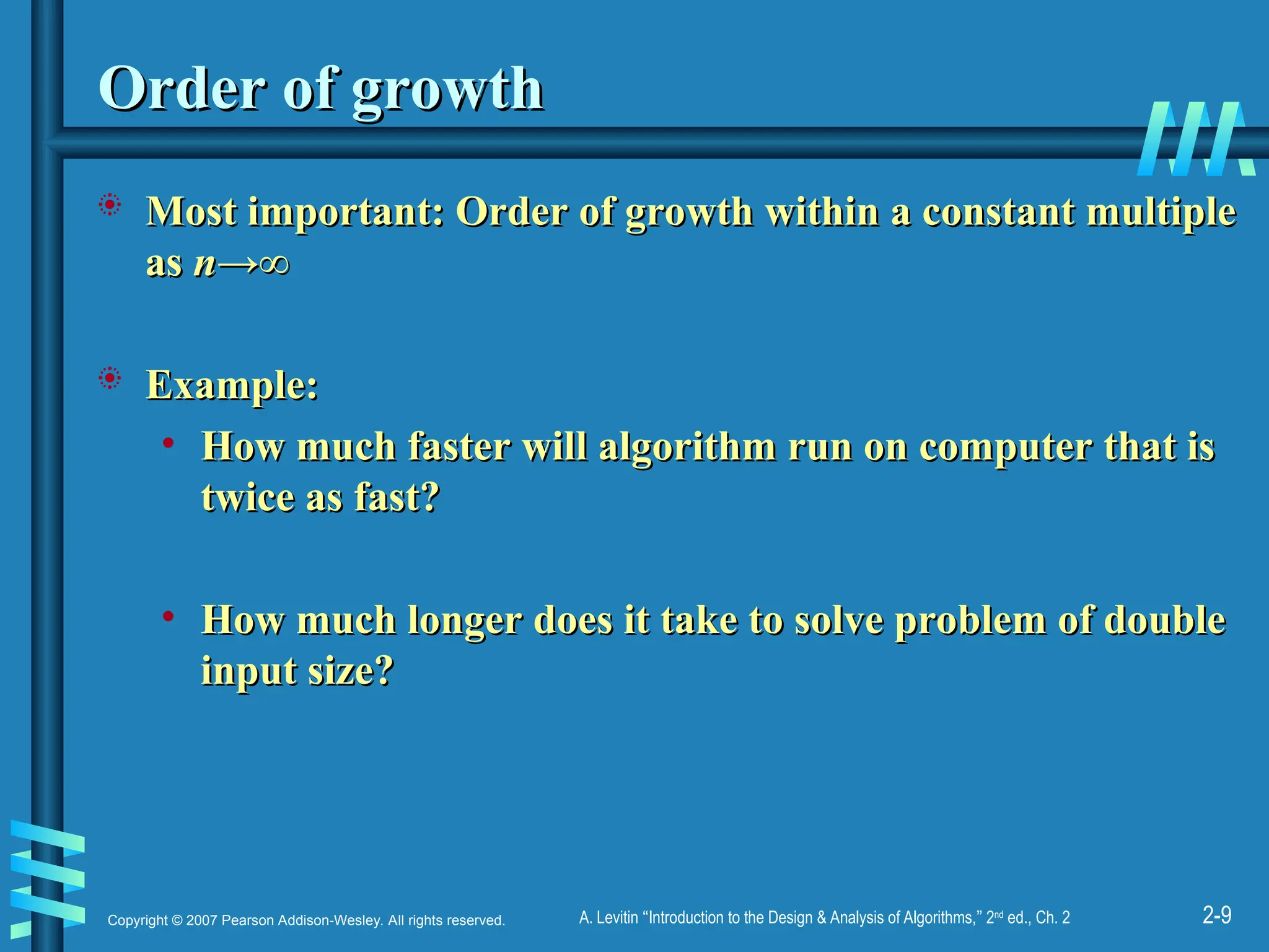 2-9
Copyright © 2007 Pearson Addison-Wesley. All rights reserved. A. Levitin “Introduction to the Design & Analysis of Algorithms,” 2nd
ed., Ch. 2
Order of growth
Order of growth
 Most important: Order of growth within a constant multiple
Most important: Order of growth within a constant multiple
as
as n
n→∞
→∞
 Example:
Example:
• How much faster will algorithm run on computer that is
How much faster will algorithm run on computer that is
twice as fast?
twice as fast?
• How much longer does it take to solve problem of double
How much longer does it take to solve problem of double
input size?
input size?
 