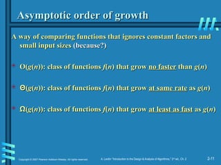2-11
Copyright © 2007 Pearson Addison-Wesley. All rights reserved. A. Levitin “Introduction to the Design & Analysis of Algorithms,” 2nd
ed., Ch. 2
Asymptotic order of growth
Asymptotic order of growth
A way of comparing functions that ignores constant factors and
A way of comparing functions that ignores constant factors and
small input sizes
small input sizes (because?)
(because?)
 O(
O(g
g(
(n
n)): class of functions
)): class of functions f
f(
(n
n) that grow
) that grow no faster
no faster than
than g
g(
(n
n)
)
 Θ
Θ(
(g
g(
(n
n)): class of functions
)): class of functions f
f(
(n
n) that grow
) that grow at same rate
at same rate as
as g
g(
(n
n)
)
 Ω
Ω(
(g
g(
(n
n)): class of functions
)): class of functions f
f(
(n
n) that grow
) that grow at least as fast
at least as fast as
as g
g(
(n
n)
)
 