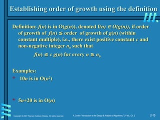 2-15
Copyright © 2007 Pearson Addison-Wesley. All rights reserved. A. Levitin “Introduction to the Design & Analysis of Algorithms,” 2nd
ed., Ch. 2
Establishing order of growth using the definition
Establishing order of growth using the definition
Definition:
Definition: f
f(
(n
n) is in O(
) is in O(g
g(
(n
n)), denoted f
)), denoted f(n)
(n) 
 O(g(n)),
O(g(n)), if order
if order
of growth of
of growth of f
f(
(n
n)
) ≤
≤ order of growth of
order of growth of g
g(
(n
n) (within
) (within
constant multiple), i.e., there exist positive constant
constant multiple), i.e., there exist positive constant c
c and
and
non-negative integer
non-negative integer n
n0
0 such that
such that
f
f(
(n
n)
) ≤
≤ c g
c g(
(n
n) for every
) for every n
n ≥
≥ n
n0
0
Examples:
Examples:
 10
10n
n is in O(
is in O(n
n2
2
)
)
 5
5n
n+20 is in O(
+20 is in O(n
n)
)
 