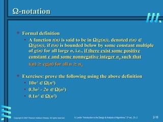 2-16
Copyright © 2007 Pearson Addison-Wesley. All rights reserved. A. Levitin “Introduction to the Design & Analysis of Algorithms,” 2nd
ed., Ch. 2

-notation
-notation
 Formal definition
Formal definition
• A function
A function t(n)
t(n) is said to be in
is said to be in 
(g(n)),
(g(n)), denoted
denoted t(n)
t(n) 


(g(n)),
(g(n)), if
if t(n)
t(n) is bounded below by some constant multiple
is bounded below by some constant multiple
of
of g(n)
g(n) for all large
for all large n
n, i.e.,
, i.e., if there exist some positive
if there exist some positive
constant c and some nonnegative integer
constant c and some nonnegative integer n
n0
0 such that
such that
t(n)
t(n) 
 cg(n) for all n
cg(n) for all n 
 n
n0
0
 Exercises:
Exercises: prove the following using the above definition
prove the following using the above definition
• 10
10n
n2
2

 
(
(n
n2
2
)
)
• 0.3
0.3n
n2
2
- 2n
- 2n 
 
(
(n
n2
2
)
)
• 0.1
0.1n
n3
3

 
(
(n
n2
2
)
)
 