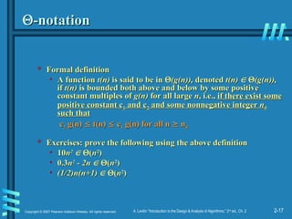 2-17
Copyright © 2007 Pearson Addison-Wesley. All rights reserved. A. Levitin “Introduction to the Design & Analysis of Algorithms,” 2nd
ed., Ch. 2

-notation
-notation
 Formal definition
Formal definition
• A function
A function t(n)
t(n) is said to be in
is said to be in 
(g(n)),
(g(n)), denoted
denoted t(n)
t(n) 
 
(g(n)),
(g(n)),
if
if t(n)
t(n) is bounded both above and below by some positive
is bounded both above and below by some positive
constant multiples of
constant multiples of g(n)
g(n) for all large
for all large n
n, i.e.,
, i.e., if there exist some
if there exist some
positive constant c
positive constant c1
1 and c
and c2
2 and some nonnegative integer
and some nonnegative integer n
n0
0
such that
such that
c
c2
2 g(n)
g(n) 
 t(n)
t(n) 
 c
c1
1 g(n) for all n
g(n) for all n 
 n
n0
0
 Exercises:
Exercises: prove the following using the above definition
prove the following using the above definition
• 10
10n
n2
2

 
(
(n
n2
2
)
)
• 0.3
0.3n
n2
2
- 2n
- 2n 
 
(
(n
n2
2
)
)
• (1/2)n(n+1)
(1/2)n(n+1) 
 
(
(n
n2
2
)
)
 