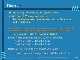 2-19
Copyright © 2007 Pearson Addison-Wesley. All rights reserved. A. Levitin “Introduction to the Design & Analysis of Algorithms,” 2nd
ed., Ch. 2
Theorem
Theorem
 If
If t
t1
1(n)
(n) 
 O(g
O(g1
1(n))
(n)) and
and t
t2
2(n)
(n) 
 O(g
O(g2
2(n)),
(n)), then
then
t
t1
1(n) + t
(n) + t2
2(n)
(n) 
 O(max{g
O(max{g1
1(n), g
(n), g2
2(n)}).
(n)}).
• The analogous assertions are true for the
The analogous assertions are true for the 
-notation
-notation
and
and 
-notation.
-notation.
 Implication: The algorithm
Implication: The algorithm’
’s overall efficiency will be determined by
s overall efficiency will be determined by
the part with a larger order of growth, i.e., its least efficient part.
the part with a larger order of growth, i.e., its least efficient part.
• For example,
For example, 5n
5n2
2
+ 3nlogn
+ 3nlogn 
 O(n
O(n2
2
)
)
Proof. There exist constants c1, c2, n1, n2 such that
t
t1
1(n)
(n) 
 c
c1
1*
*g
g1
1(n),
(n), for all
for all n
n 
 n
n1
1
t
t2
2(n)
(n) 
 c
c2
2*
*g
g2
2(n),
(n), for all
for all n
n 
 n
n2
2
Define
Define c
c3
3 = c
= c1
1 + c
+ c2
2 and
and n
n3
3 = max{n
= max{n1
1,n
,n2
2}. Then
}. Then
t
t1
1(n) + t
(n) + t2
2(n)
(n) 
 c
c3
3*
*max{g
max{g1
1(n), g
(n), g2
2(n)},
(n)}, for all
for all n
n 
 n
n3
3
 