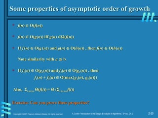 2-20
Copyright © 2007 Pearson Addison-Wesley. All rights reserved. A. Levitin “Introduction to the Design & Analysis of Algorithms,” 2nd
ed., Ch. 2
Some properties of asymptotic order of growth
Some properties of asymptotic order of growth
 f
f(
(n
n)
) 
 O(
O(f
f(
(n
n))
))
 f
f(
(n
n)
) 
 O(
O(g
g(
(n
n)) iff
)) iff g
g(
(n
n)
) 
(
(f
f(n))
(n))
 If
If f
f (
(n
n)
) 
 O(
O(g
g (
(n
n)) and
)) and g
g(
(n
n)
) 
 O(
O(h
h(
(n
n)) , then
)) , then f
f(
(n
n)
) 
 O(
O(h
h(
(n
n))
))
Note similarity with
Note similarity with a
a ≤
≤ b
b
 If
If f
f1
1(
(n
n)
) 
 O(
O(g
g1
1(
(n
n)) and
)) and f
f2
2(
(n
n)
) 
 O(
O(g
g2
2(
(n
n)) , then
)) , then
f
f1
1(
(n
n) +
) + f
f2
2(
(n
n)
) 
 O(max{
O(max{g
g1
1(
(n
n),
), g
g2
2(
(n
n)})
)})
Also,
Also, 
1
1
i
i
n
n 
(
(f
f(
(i
i)) =
)) = 
 (
(
1
1
i
i
n
n f
f(
(i
i))
))
Exercise: Can you prove these properties?
Exercise: Can you prove these properties?
 