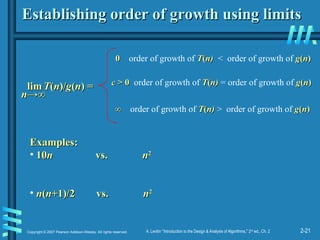 2-21
Copyright © 2007 Pearson Addison-Wesley. All rights reserved. A. Levitin “Introduction to the Design & Analysis of Algorithms,” 2nd
ed., Ch. 2
Establishing order of growth using limits
Establishing order of growth using limits
lim
lim T
T(
(n
n)/
)/g
g(
(n
n) =
) =
0
0 order of growth of T
T(
(n)
n) < order of growth of g
g(
(n
n)
)
c
c > 0
> 0 order of growth of T
T(
(n)
n) = order of growth of g
g(
(n
n)
)
∞
∞ order of growth of T
T(
(n)
n) > order of growth of g
g(
(n
n)
)
Examples:
Examples:
• 10
10n
n vs.
vs. n
n2
2
• n
n(
(n
n+1)/2 vs.
+1)/2 vs. n
n2
2
n
n→∞
→∞
 