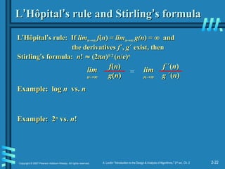 2-22
Copyright © 2007 Pearson Addison-Wesley. All rights reserved. A. Levitin “Introduction to the Design & Analysis of Algorithms,” 2nd
ed., Ch. 2
L
L’
’Hôpital
Hôpital’
’s rule and Stirling
s rule and Stirling’
’s formula
s formula
L
L’
’Hôpital
Hôpital’
’s rule: If
s rule: If lim
limn
n
 f
f(
(n
n) =
) = lim
limn
n
 g(n
g(n) =
) = 
 and
and
the derivatives
the derivatives f
f´,
´, g
g´ exist, then
´ exist, then
Stirling
Stirling’
’s formula:
s formula: n
n!
! 
 (2
(2
n
n)
)1/2
1/2
(
(n
n/e)
/e)n
n
f
f(
(n
n)
)
g
g(
(n
n)
)
lim
lim
n
n

=
f
f ´(
´(n
n)
)
g
g ´(
´(n
n)
)
lim
lim
n
n

Example: log
Example: log n
n vs.
vs. n
n
Example: 2
Example: 2n
n
vs.
vs. n
n!
!
 