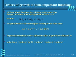 2-23
Copyright © 2007 Pearson Addison-Wesley. All rights reserved. A. Levitin “Introduction to the Design & Analysis of Algorithms,” 2nd
ed., Ch. 2
Orders of growth of some important functions
Orders of growth of some important functions
 All logarithmic functions log
All logarithmic functions loga
a n
n belong to the same class
belong to the same class

(log
(log n
n)
) no matter what the logarithm
no matter what the logarithm’
’s base
s base a
a > 1 is
> 1 is
because
because
 All polynomials of the same degree
All polynomials of the same degree k
k belong to the same class:
belong to the same class:
a
ak
kn
nk
k
+
+ a
ak
k-1
-1n
nk
k-1
-1
+ … +
+ … + a
a0
0 
 
(
(n
nk
k
)
)
 Exponential functions
Exponential functions a
an
n
have different orders of growth for different
have different orders of growth for different a
a’
’s
s
 order
order log
log n <
n < order
order n
n

(
(
>0) < order
>0) < order a
an
n
< order
< order n
n! < order
! < order n
nn
n
a
n
n b
b
a log
/
log
log 
 