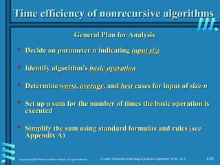 2-25
Copyright © 2007 Pearson Addison-Wesley. All rights reserved. A. Levitin “Introduction to the Design & Analysis of Algorithms,” 2nd
ed., Ch. 2
Time efficiency of nonrecursive algorithms
Time efficiency of nonrecursive algorithms
General Plan for Analysis
General Plan for Analysis
 Decide on parameter
Decide on parameter n
n indicating
indicating input size
input size
 Identify algorithm
Identify algorithm’
’s
s basic operation
basic operation
 Determine
Determine worst
worst,
, average
average, and
, and best
best cases for input of size
cases for input of size n
n
 Set up a sum for the number of times the basic operation is
Set up a sum for the number of times the basic operation is
executed
executed
 Simplify the sum using standard formulas and rules (see
Simplify the sum using standard formulas and rules (see
Appendix A)
Appendix A)
 