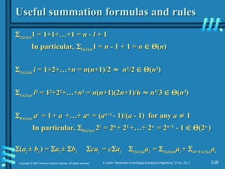 2-26
Copyright © 2007 Pearson Addison-Wesley. All rights reserved. A. Levitin “Introduction to the Design & Analysis of Algorithms,” 2nd
ed., Ch. 2
Useful summation formulas and rules
Useful summation formulas and rules

l
l
i
i
n
n1 = 1+1+…+1 =
1 = 1+1+…+1 = n
n -
- l
l + 1
+ 1
In particular,
In particular, 
l
l
i
i
n
n1 =
1 = n
n - 1 + 1 =
- 1 + 1 = n
n 
 
(
(n
n)
)

1
1
i
i
n
n i
i = 1+2+…+
= 1+2+…+n
n =
= n
n(
(n
n+1)/2
+1)/2 
 n
n2
2
/2
/2 
 
(
(n
n2
2
)
)

1
1
i
i
n
n i
i2
2
= 1
= 12
2
+2
+22
2
+…+
+…+n
n2
2
=
= n
n(
(n
n+1)(2
+1)(2n
n+1)/6
+1)/6 
 n
n3
3
/3
/3 
 
(
(n
n3
3
)
)

0
0
i
i
n
n a
ai
i
= 1
= 1 +
+ a
a +…+
+…+ a
an
n
= (
= (a
an
n+1
+1
- 1)/(
- 1)/(a
a - 1) for any
- 1) for any a
a 
 1
1
In particular,
In particular, 
0
0
i
i
n
n 2
2i
i
= 2
= 20
0
+ 2
+ 21
1
+…+ 2
+…+ 2n
n
= 2
= 2n
n+1
+1
- 1
- 1 
 
(2
(2n
n
)
)

(
(a
ai
i ±
± b
bi
i ) =
) = 
a
ai
i ±
± 
b
bi
i 
ca
cai
i =
= c
c
a
ai
i 
l
l
i
i
u
ua
ai
i =
= 
l
l
i
i
m
ma
ai
i +
+ 
m
m+1
+1
i
i
u
ua
ai
i
 