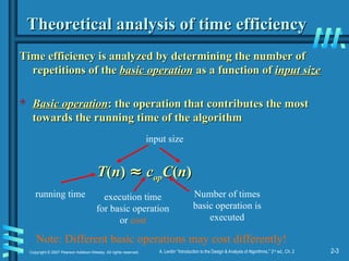 2-3
Copyright © 2007 Pearson Addison-Wesley. All rights reserved. A. Levitin “Introduction to the Design & Analysis of Algorithms,” 2nd
ed., Ch. 2
Theoretical analysis of time efficiency
Theoretical analysis of time efficiency
Time efficiency is analyzed by determining the number of
Time efficiency is analyzed by determining the number of
repetitions of the
repetitions of the basic operation
basic operation as a function of
as a function of input size
input size
 Basic operation
Basic operation: the operation that contributes the most
: the operation that contributes the most
towards the running time of the algorithm
towards the running time of the algorithm
T
T(
(n
n)
) ≈
≈ c
cop
opC
C(
(n
n)
)
running time execution time
for basic operation
or cost
Number of times
basic operation is
executed
input size
Note: Different basic operations may cost differently!
 