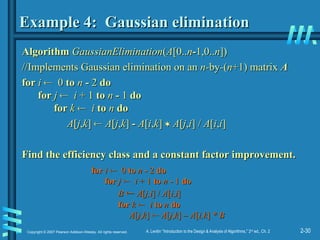 2-30
Copyright © 2007 Pearson Addison-Wesley. All rights reserved. A. Levitin “Introduction to the Design & Analysis of Algorithms,” 2nd
ed., Ch. 2
Example 4: Gaussian elimination
Example 4: Gaussian elimination
Algorithm
Algorithm GaussianElimination
GaussianElimination(
(A
A[0..
[0..n
n-
-1,0..
1,0..n
n])
])
//Implements Gaussian elimination on an
//Implements Gaussian elimination on an n-
n-by
by-
-(
(n
n+1) matrix
+1) matrix A
A
for
for i
i 
 0
0 to
to n
n -
- 2
2 do
do
for
for j
j 
 i
i + 1
+ 1 to
to n
n -
- 1
1 do
do
for
for k
k 
 i
i to
to n
n do
do
A
A[
[j
j,
,k
k]
] 
 A
A[
[j
j,
,k
k]
] -
- A
A[
[i
i,
,k
k]
] 
 A
A[
[j
j,
,i
i] /
] / A
A[
[i
i,
,i
i]
]
Find the efficiency class and a constant factor improvement.
Find the efficiency class and a constant factor improvement.
for
for i
i 
 0
0 to
to n
n -
- 2
2 do
do
for
for j
j 
 i
i + 1
+ 1 to
to n
n -
- 1
1 do
do
B
B 
 A
A[
[j,i
j,i] /
] / A
A[
[i
i,
,i
i]
]
for
for k
k 
 i
i to
to n
n do
do
A
A[
[j
j,
,k
k]
] 
 A
A[
[j
j,
,k
k]
] – A
– A[
[i,k
i,k]
] * B
* B
 