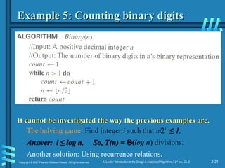 2-31
Copyright © 2007 Pearson Addison-Wesley. All rights reserved. A. Levitin “Introduction to the Design & Analysis of Algorithms,” 2nd
ed., Ch. 2
Example 5: Counting binary digits
Example 5: Counting binary digits
It cannot be investigated the way the previous examples are.
It cannot be investigated the way the previous examples are.
The halving game: Find integer i such that n/ ≤
≤ 1.
1.
Answer: i ≤ log n. So, T(n) =
Answer: i ≤ log n. So, T(n) = 
(
(log n) divisions.
Another solution: Using recurrence relations.
i
2
 