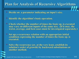 2-32
Copyright © 2007 Pearson Addison-Wesley. All rights reserved. A. Levitin “Introduction to the Design & Analysis of Algorithms,” 2nd
ed., Ch. 2
Plan for Analysis of Recursive Algorithms
Plan for Analysis of Recursive Algorithms
 Decide on a parameter indicating an input
Decide on a parameter indicating an input’
’s size.
s size.
 Identify the algorithm
Identify the algorithm’
’s basic operation.
s basic operation.
 Check whether the number of times the basic op. is executed
Check whether the number of times the basic op. is executed
may vary on different inputs of the same size. (If it may, the
may vary on different inputs of the same size. (If it may, the
worst, average, and best cases must be investigated separately.)
worst, average, and best cases must be investigated separately.)
 Set up a recurrence relation with an appropriate initial
Set up a recurrence relation with an appropriate initial
condition expressing the number of times the basic op. is
condition expressing the number of times the basic op. is
executed.
executed.
 Solve the recurrence (or, at the very least, establish its
Solve the recurrence (or, at the very least, establish its
solution
solution’
’s order of growth) by backward substitutions or
s order of growth) by backward substitutions or
another method.
another method.
 