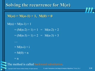 2-34
Copyright © 2007 Pearson Addison-Wesley. All rights reserved. A. Levitin “Introduction to the Design & Analysis of Algorithms,” 2nd
ed., Ch. 2
Solving the recurrence for M(
Solving the recurrence for M(n
n)
)
M(
M(n
n) = M(
) = M(n
n-1) + 1, M(0) = 0
-1) + 1, M(0) = 0
M(n) = M(n-1) + 1
= (M(n-2) + 1) + 1 = M(n-2) + 2
= (M(n-3) + 1) + 2 = M(n-3) + 3
…
= M(n-i) + i
= M(0) + n
= n
The method is called backward substitution.
 