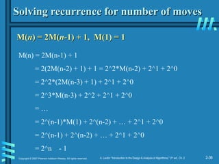 2-36
Copyright © 2007 Pearson Addison-Wesley. All rights reserved. A. Levitin “Introduction to the Design & Analysis of Algorithms,” 2nd
ed., Ch. 2
Solving recurrence for number of moves
Solving recurrence for number of moves
M(
M(n
n) = 2M(
) = 2M(n
n-1) + 1, M(1) = 1
-1) + 1, M(1) = 1
M(n) = 2M(n-1) + 1
= 2(2M(n-2) + 1) + 1 = 2^2*M(n-2) + 2^1 + 2^0
= 2^2*(2M(n-3) + 1) + 2^1 + 2^0
= 2^3*M(n-3) + 2^2 + 2^1 + 2^0
= …
= 2^(n-1)*M(1) + 2^(n-2) + … + 2^1 + 2^0
= 2^(n-1) + 2^(n-2) + … + 2^1 + 2^0
= 2^n - 1
 