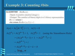 2-38
Copyright © 2007 Pearson Addison-Wesley. All rights reserved. A. Levitin “Introduction to the Design & Analysis of Algorithms,” 2nd
ed., Ch. 2
Example 3: Counting #bits
Example 3: Counting #bits
A( ) = A( ) + 1, A( ) = 1 (using the Smoothness Rule)
= (A( ) + 1) + 1 = A( ) + 2
= A( ) + i
= A( ) + k = k + 0
=
k
2 1
2 
k 0
2
2
2 
k
n
2
log
2
2 
k
i
k
2
k
k
2
A(n) = A( ) + 1, A(1) = 0
 
2
/
n
 